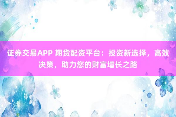 证券交易APP 期货配资平台：投资新选择，高效决策，助力您的财富增长之路