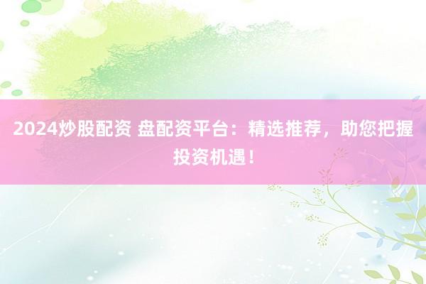 2024炒股配资 盘配资平台：精选推荐，助您把握投资机遇！