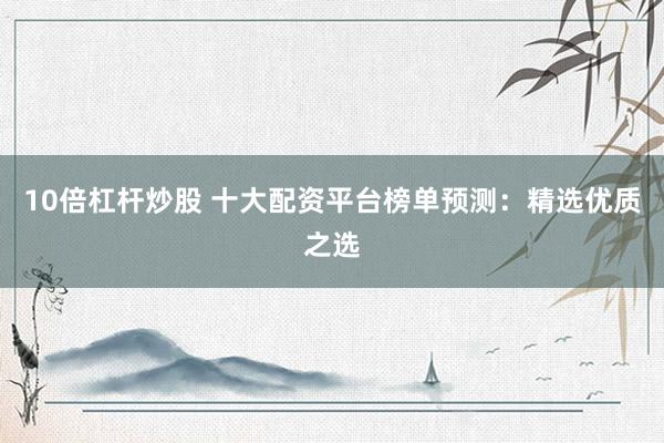10倍杠杆炒股 十大配资平台榜单预测：精选优质之选