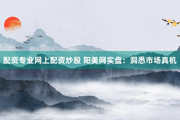 配资专业网上配资炒股 阳美网实盘：洞悉市场真机