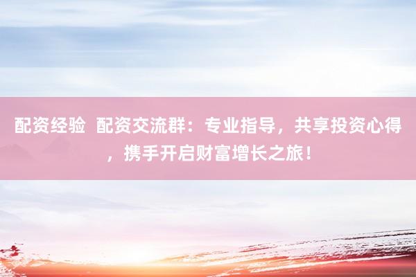 配资经验  配资交流群：专业指导，共享投资心得，携手开启财富增长之旅！