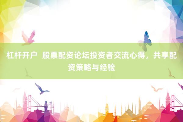 杠杆开户  股票配资论坛投资者交流心得，共享配资策略与经验