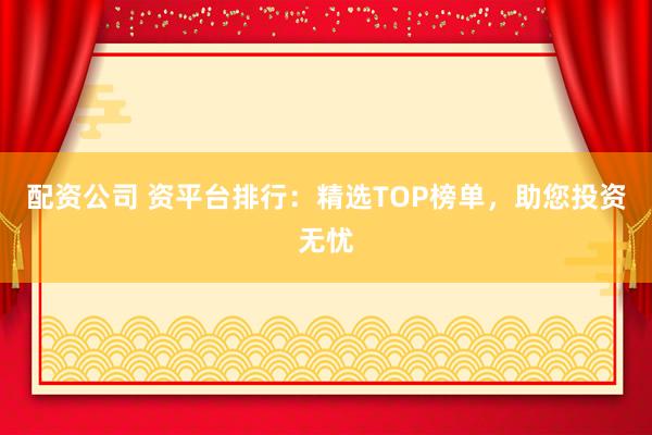 配资公司 资平台排行：精选TOP榜单，助您投资无忧
