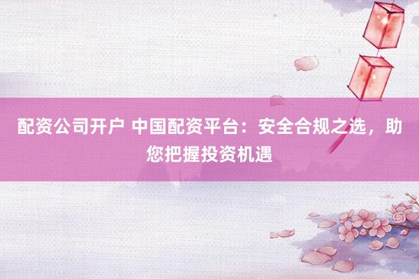 配资公司开户 中国配资平台：安全合规之选，助您把握投资机遇