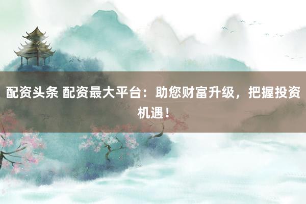 配资头条 配资最大平台:助您财富升级,把握投资机遇!