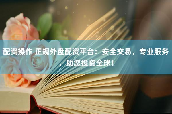 配资操作 正规外盘配资平台：安全交易，专业服务，助您投资全球！