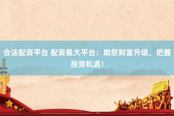 合法配资平台 配资最大平台：助您财富升级，把握投资机遇！