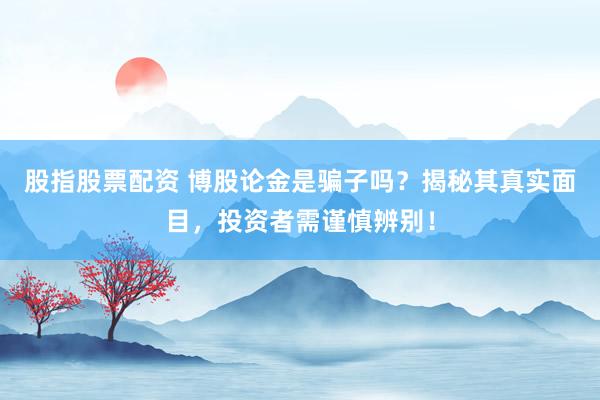 股指股票配资 博股论金是骗子吗？揭秘其真实面目，投资者需谨慎辨别！