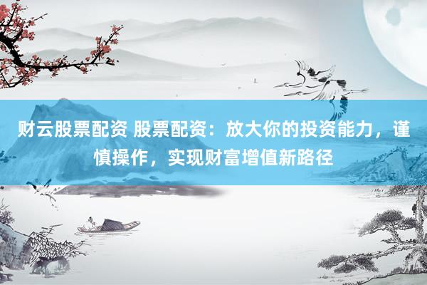 财云股票配资 股票配资：放大你的投资能力，谨慎操作，实现财富增值新路径