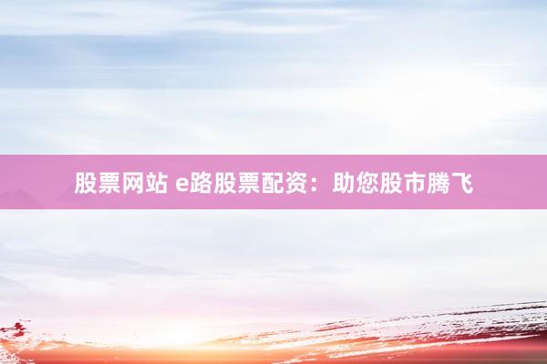 股票网站 e路股票配资：助您股市腾飞