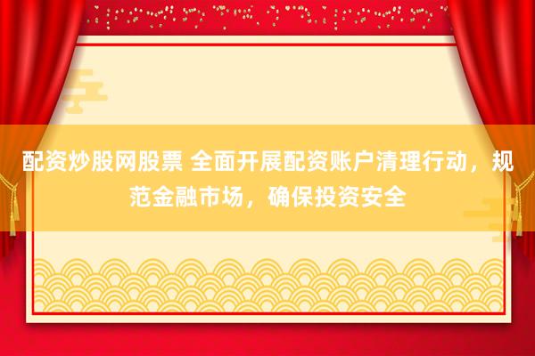 配资炒股网股票 全面开展配资账户清理行动，规范金融市场，确保投资安全