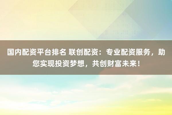 国内配资平台排名 联创配资：专业配资服务，助您实现投资梦想，共创财富未来！