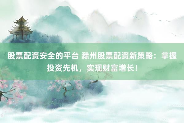 股票配资安全的平台 滁州股票配资新策略：掌握投资先机，实现财富增长！