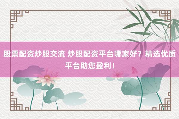股票配资炒股交流 炒股配资平台哪家好？精选优质平台助您盈利！