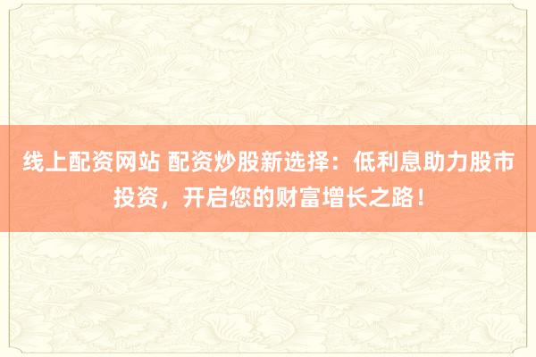 线上配资网站 配资炒股新选择：低利息助力股市投资，开启您的财富增长之路！