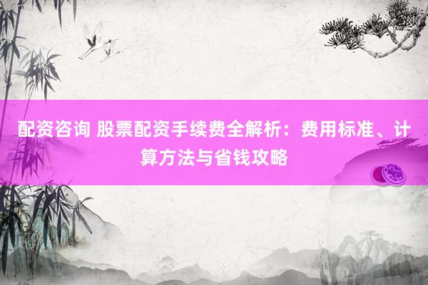 配资咨询 股票配资手续费全解析：费用标准、计算方法与省钱攻略