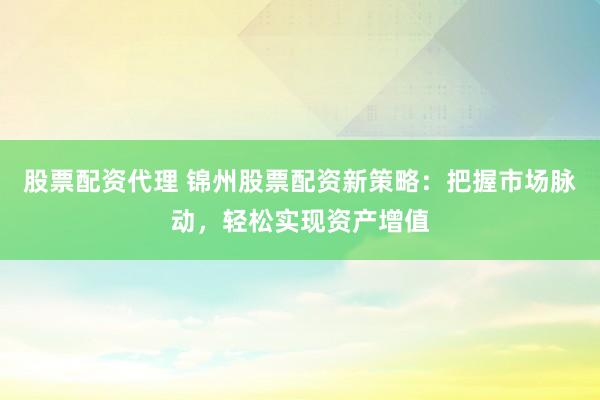 股票配资代理 锦州股票配资新策略：把握市场脉动，轻松实现资产增值