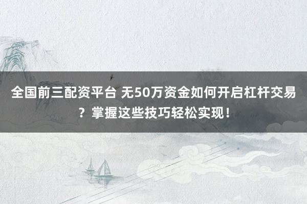 全国前三配资平台 无50万资金如何开启杠杆交易？掌握这些技巧轻松实现！