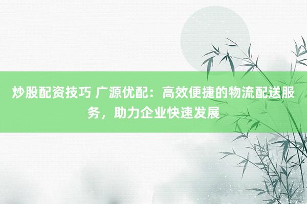 炒股配资技巧 广源优配：高效便捷的物流配送服务，助力企业快速发展