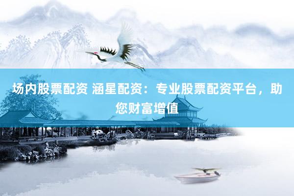 场内股票配资 涵星配资：专业股票配资平台，助您财富增值