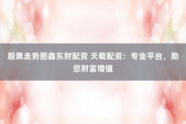 股票走势图鑫东财配资 天载配资：专业平台，助您财富增值