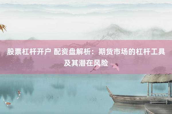 股票杠杆开户 配资盘解析：期货市场的杠杆工具及其潜在风险