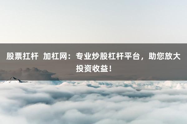 股票扛杆  加杠网：专业炒股杠杆平台，助您放大投资收益！