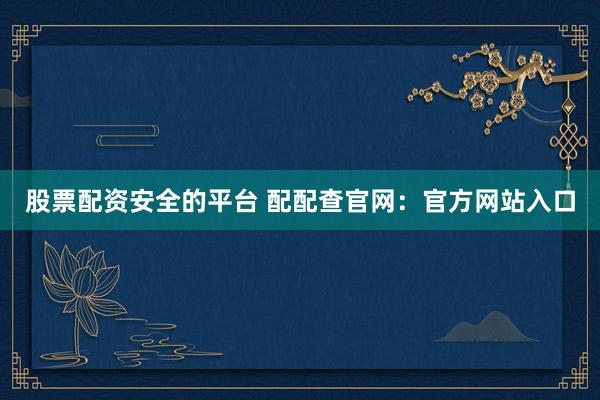 股票配资安全的平台 配配查官网：官方网站入口