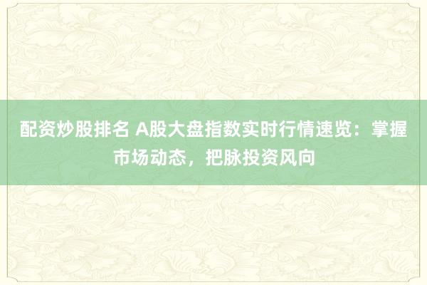 配资炒股排名 A股大盘指数实时行情速览：掌握市场动态，把脉投资风向