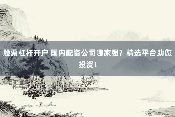 股票杠杆开户 国内配资公司哪家强？精选平台助您投资！