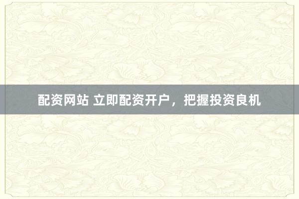 配资网站 立即配资开户，把握投资良机