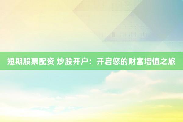 短期股票配资 炒股开户:开启您的财富增值之旅