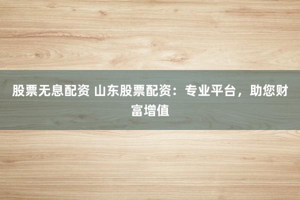 股票无息配资 山东股票配资：专业平台，助您财富增值