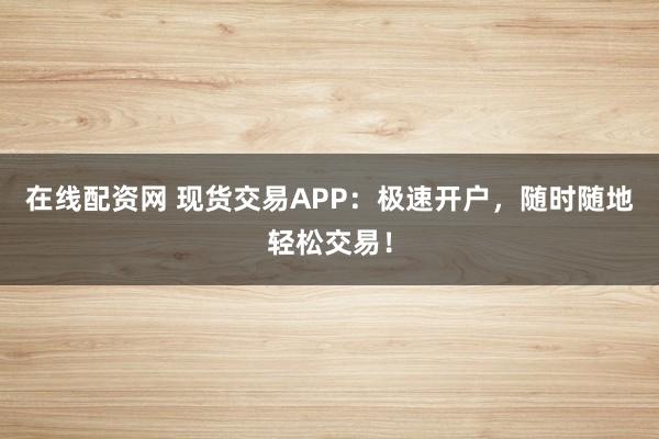 在线配资网 现货交易APP：极速开户，随时随地轻松交易！