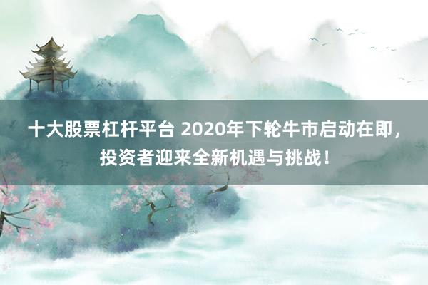 十大股票杠杆平台 2020年下轮牛市启动在即，投资者迎来全新机遇与挑战！